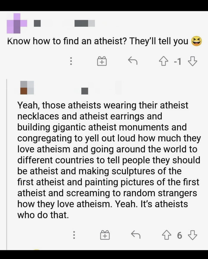 S I Know how to find an atheist Theyll tell you fAad Yeah those atheists wearing their atheist necklaces and atheist earrings and building gigantic atheist monuments and congregating to yell out loud how much they love atheism and going around the world to different countries to tell people they should be atheist and making sculptures of the first atheist and painting pictures of the first atheist