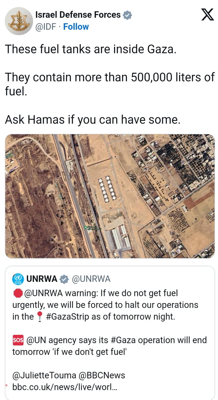 Israel Defense Forces X IDF Follow These fuel tanks are inside Gaza They contain more than 500000 liters of fuel Ask Hamas if you can have some UNRWA UNRWA UNRWA warning If we do not get fuel urgently we will be forced to halt our operations inthe GazaStrip as of tomorrow night S5 UN agency says its Gaza operation will end tomorrow if we dont get fuel JulietteTouma BBCNews bbecouknewsliveworl