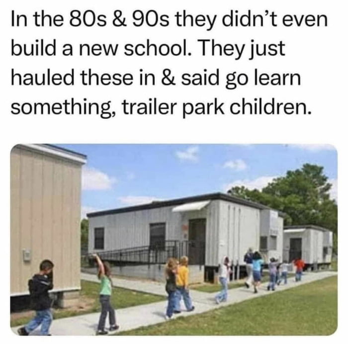 In the 80s 90s they didnt even build a new school They just hauled these in said go learn something trailer park children