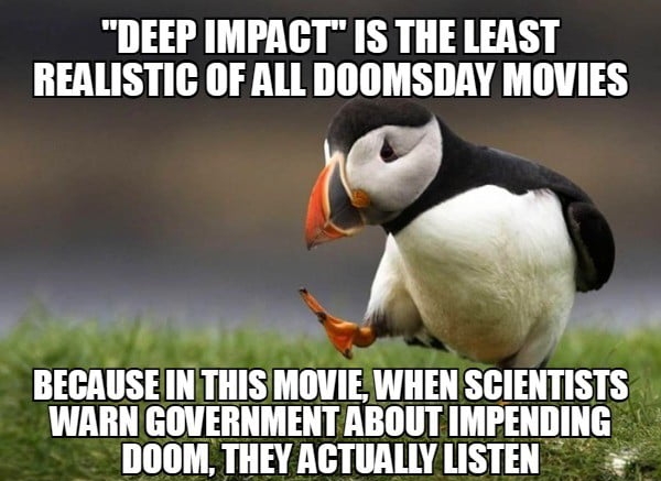 DEEP IMPACT IS THE LEAST REALISTIC OF ALL DOOMSDAY MOVIES BEIAIISE III IIIIS MOVIE WHEN SCIENTISTS WARN GOVERNMENT ABOUT IMIEIIIIIIIG DOOM THEY ACTUALLY LISTEN