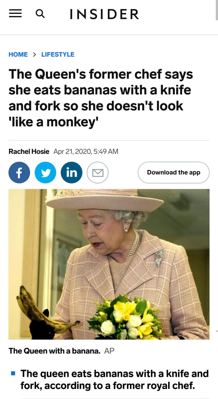 Q INSIDER HOME LIFESTYLE The Queens former chef says she eats bananas with a knife and fork so she doesnt look like a monkey Rachel Hosie Apr 212020 549 AM 7 o o Download the app y The Queen with abanana AP The queen eats bananas with a knife and fork according to a former royal chef