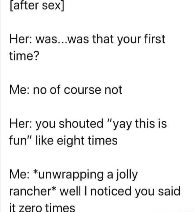 after sex Her waswas that your first time Me no of course not Her you shouted yay this is fun like eight times Me unwrapping a jolly rancher well noticed you said it zero times