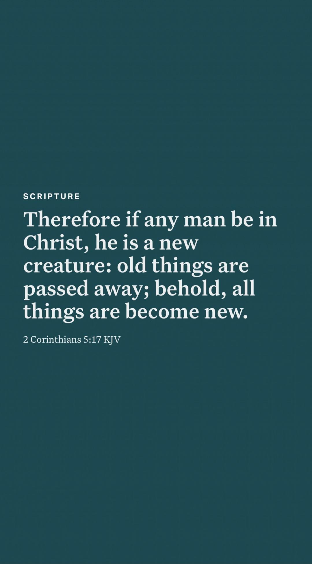 Therefore if any man be in Christ, he is a new creature: old things are passed away; behold, all things are become new.\n\n2 Corinthians 5:17 KJV