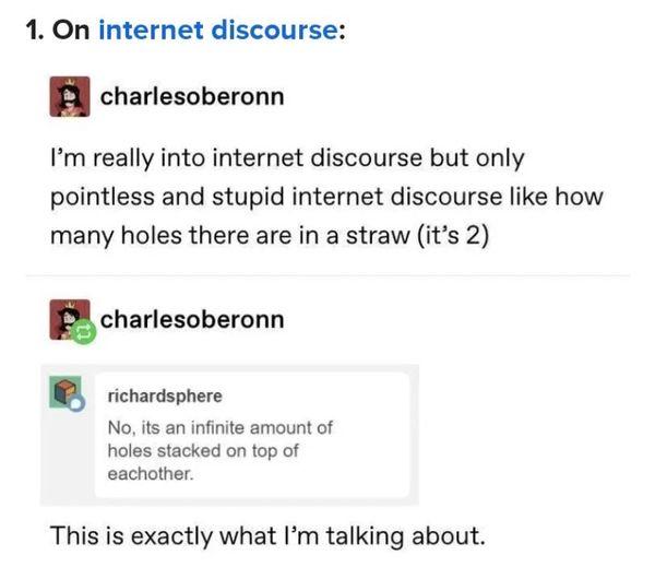 1 On internet discourse n charlesoberonn Im really into internet discourse but only pointless and stupid internet discourse like how many holes there are in a straw its 2 Echarlesoberonn richardsphere No its an infinite amount of holes stacked on top of eachother This is exactly what Im talking about