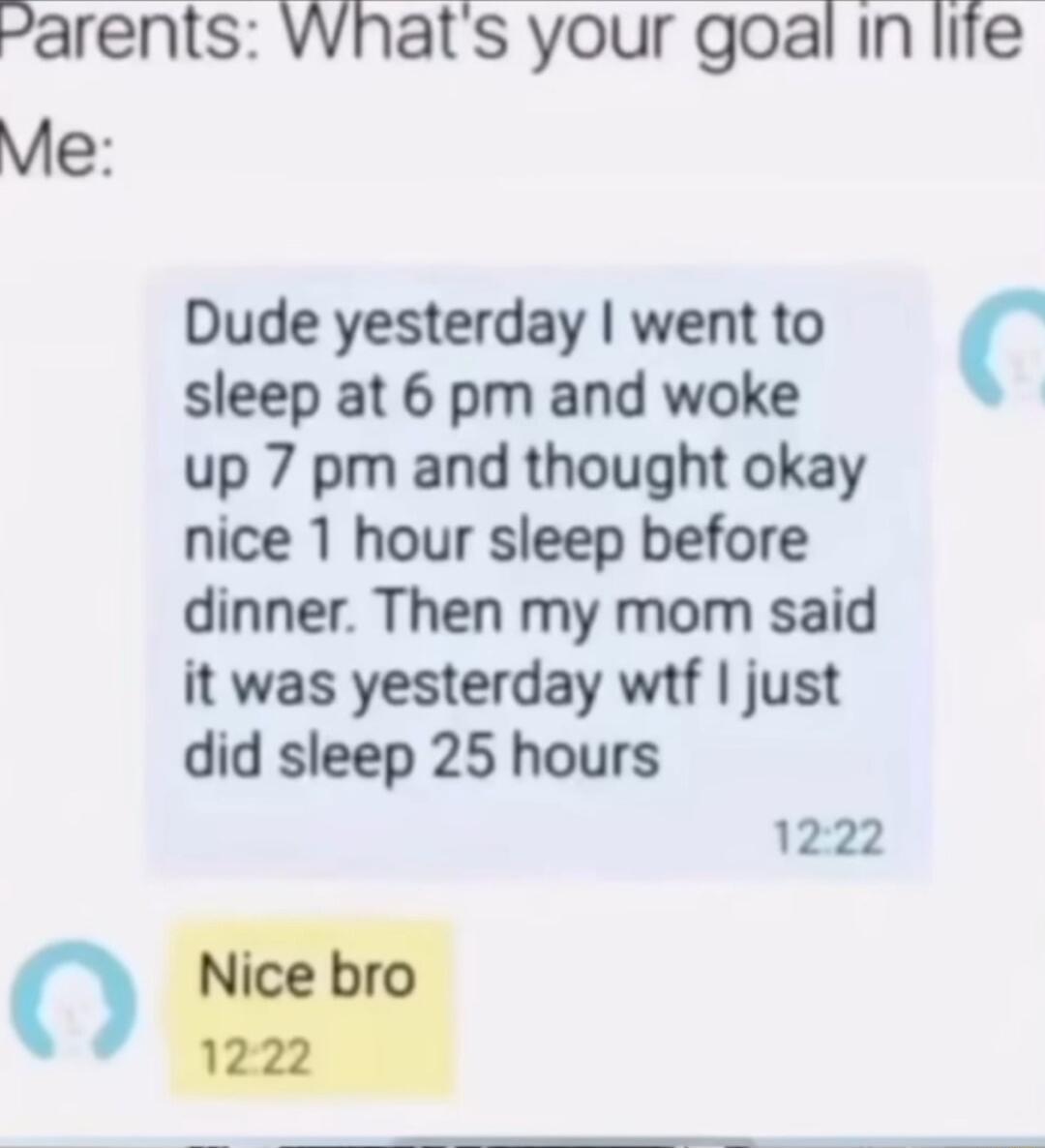 arents Whats your goal in lire Me Dude yesterday went to sleep at 6 pm and woke up 7 pm and thought okay nice 1 hour sleep before dinner Then my mom said it was yesterday wtf just did sleep 25 hours 1222 0