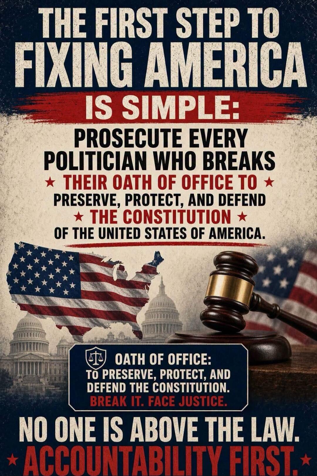 THE FIRST STEP TO FIXING AMERICA IS SIMPLE: PROSECUTE EVERY POLITICIAN WHO BREAKS THEIR OATH OF OFFICE TO PRESERVE, PROTECT, AND DEFEND THE CONSTITUTION OF THE UNITED STATES OF AMERICA. OATH OF OFFICE: TO PRESERVE, PROTECT, AND DEFEND THE CONSTITUTION. BREAK IT. FACE JUSTICE. NO ONE IS ABOVE THE LAW. ACCOUNTABILITY FIRST.
