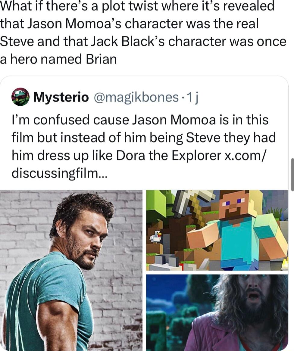 What if theres a plot twist where its revealed that Jason Momoas character was the real Steve and that Jack Blacks character was once a hero named Brian O Mysterio magikbones 1j Im confused cause Jason Momoa is in this film but instead of him being Steve they had him dress up like Dora the Explorer xcom discussingfilm