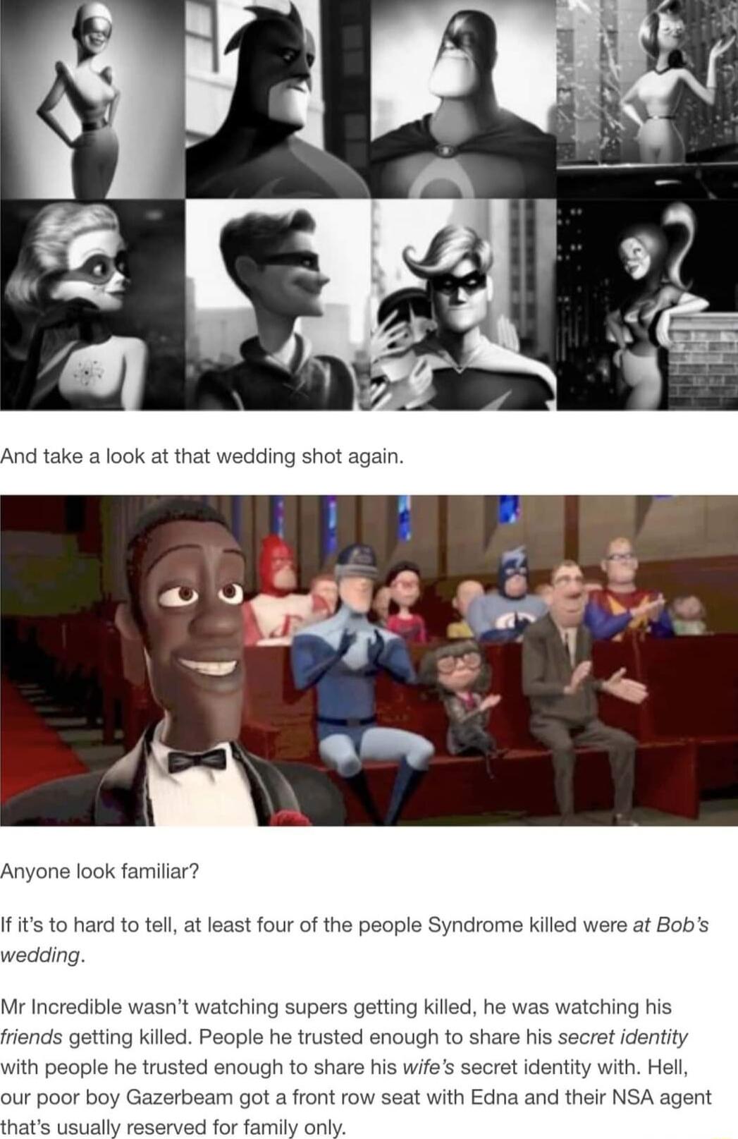 And take a look at that e look familiar o hard to tel at least four of the p e killed were at Bobs wedding Mr Incredible wasnt watching supers getting killed h atching fisndss getting kiled People he trusted enough to share his secret identity ith people he trusted enough to share his wife tidentity with Hel oy Gazerbeam got a front row seat with Edna and their NSA agent ually reserved for family 
