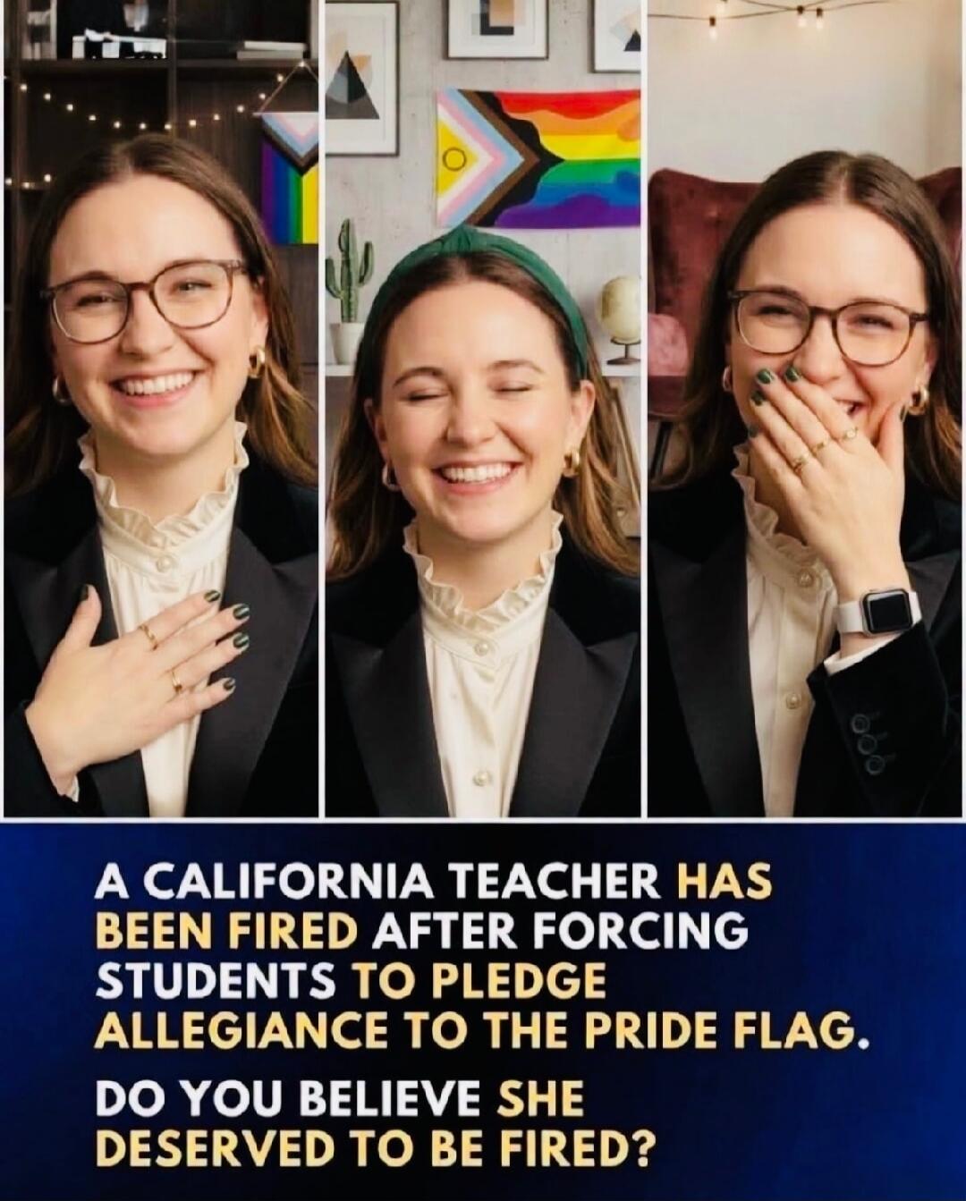 A CALIFORNIA TEACHER HAS BEEN FIRED AFTER FORCING STUDENTS TO PLEDGE ALLEGIANCE TO THE PRIDE FLAG. DO YOU BELIEVE SHE DESERVED TO BE FIRED?