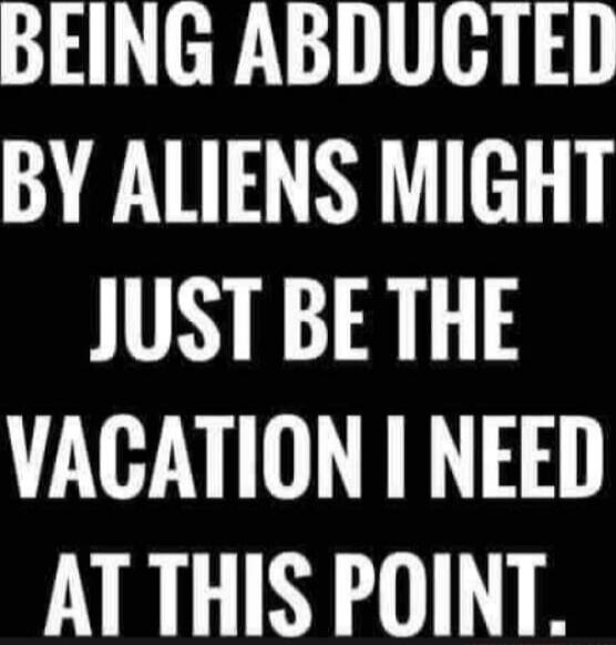 BEING ABDUCTED BY ALIENS MIGHT JUST BE THE VACATION I NEED AT THIS POINT.