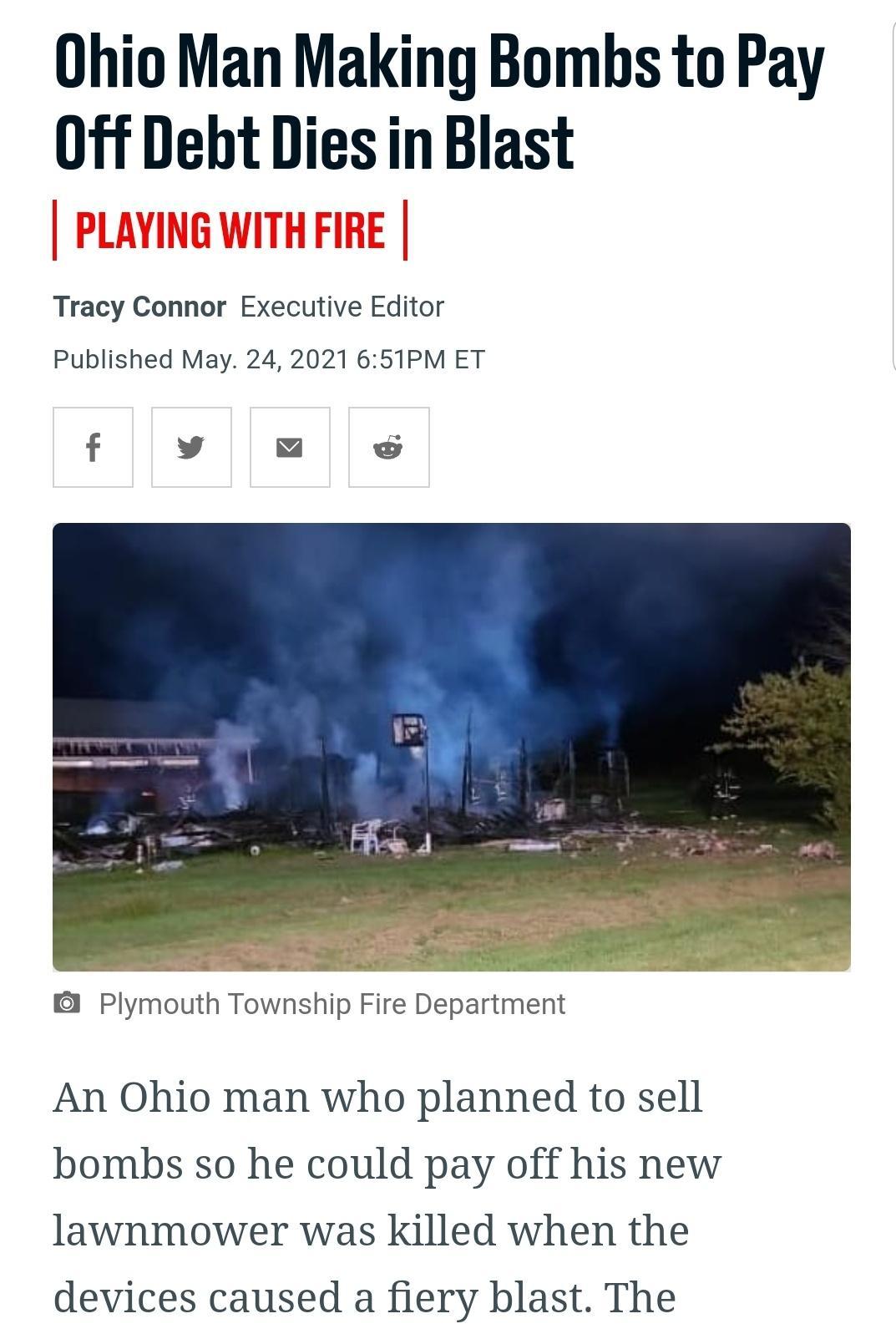 Ohio Man Making Bombs to Pay 0ff Debt Diesin Blast PLAYING WITH FIRE Tracy Connor Executive Editor Published May 24 2021 651PM ET Plymouth Township Fire Department An Ohio man who planned to sell bombs so he could pay off his new lawnmower was killed when the devices caused a fiery blast The
