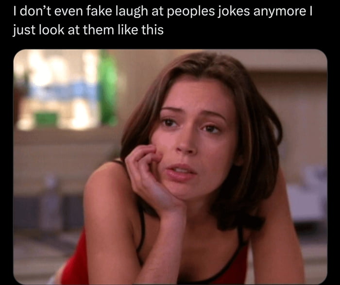 I don't even fake laugh at peoples jokes anymore I just look at them like this