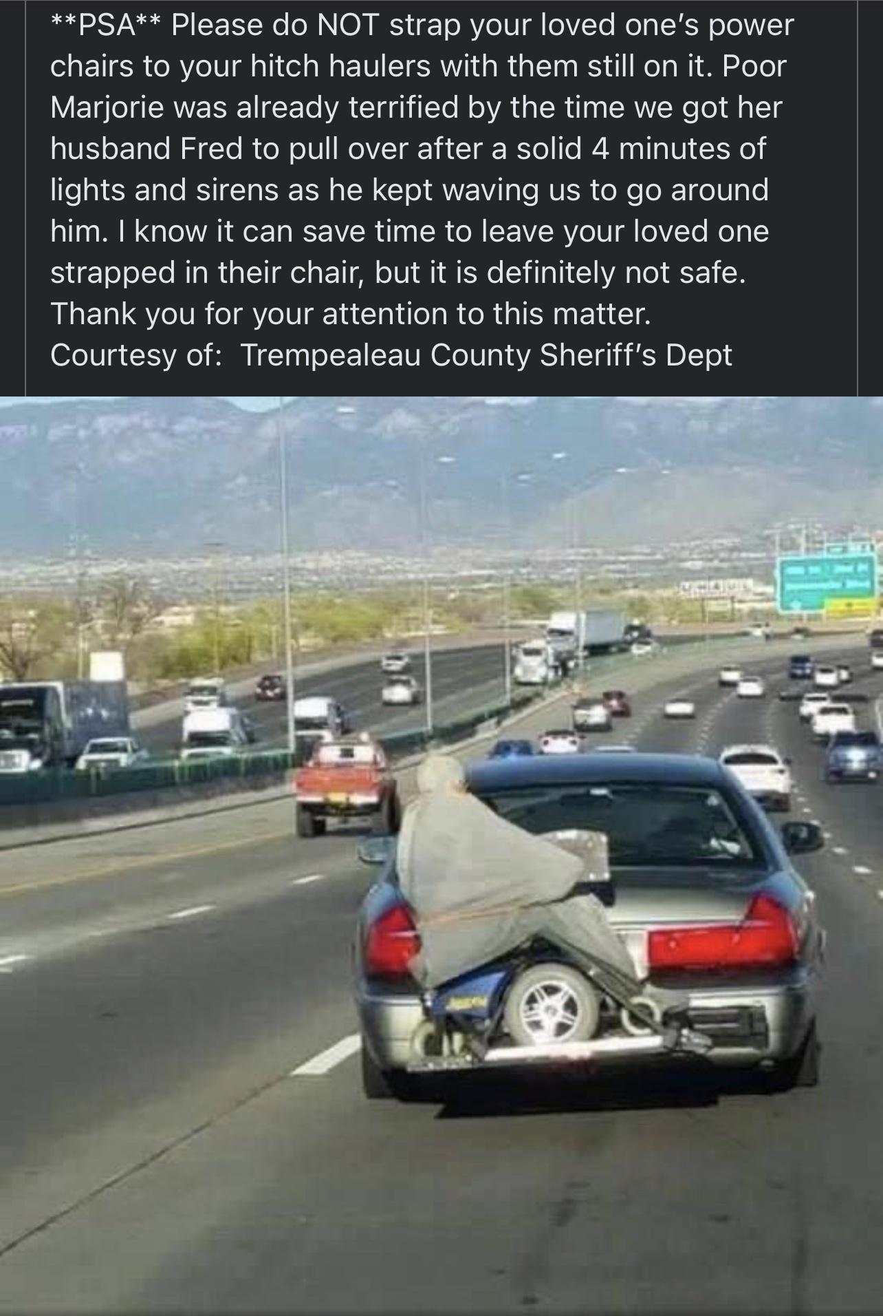 PSA Please do NOT strap your loved ones power chairs to your hitch haulers with them still on it Poor Marjorie was already terrified by the time we got her husband Fred to pull over after a solid 4 minutes of lights and sirens as he kept waving s to go around him know it can save time to leave your loved one strapped in their chair but it is definitely not safe Thank you for your attention to this