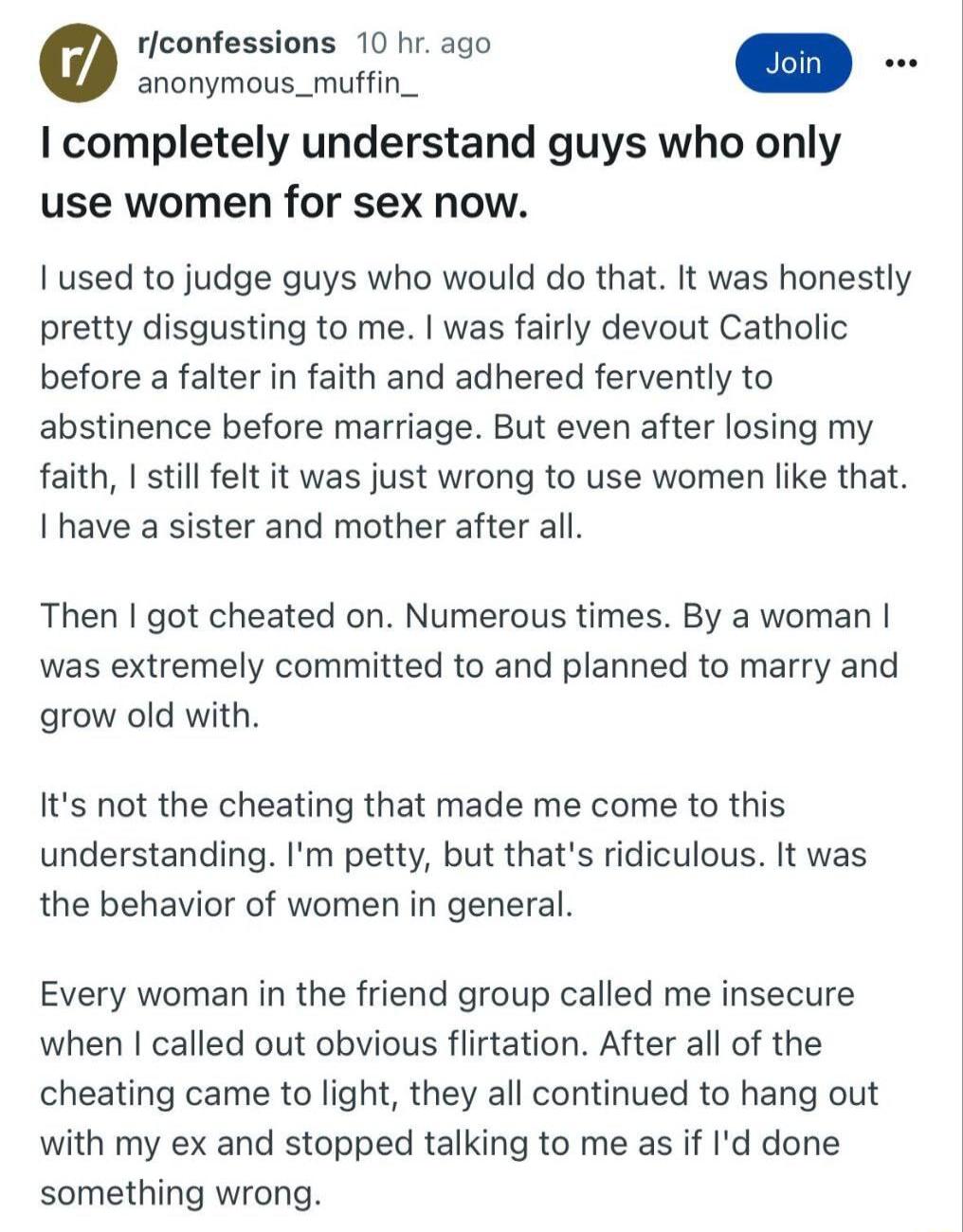 rlconfessions 10 hr ago completely understand guys who only use women for sex now I used to judge guys who would do that It was honestly pretty disgusting to me was fairly devout Catholic before a falter in faith and adhered fervently to abstinence before marriage But even after losing my faith still felt it was just wrong to use women like that I have a sister and mother after all Then got cheate
