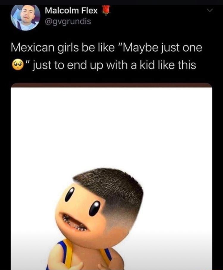m Malcolm Flex Mexican girls be like Maybe just one just to end up with a kid like this
