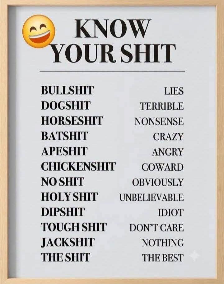 KNOW YOUR SHIT. BULLSHIT: LIES. DOGSHIT: TERRIBLE. HORSESHIT: NONSENSE. BATSHIT: CRAZY. APESHIT: ANGRY. CHICKENSHIT: COWARD. NO SHIT: OBVIOUSLY. HOLY SHIT: UNBELIEVABLE. DIPSHIT: IDIOT. TOUGH SHIT: DON'T CARE. JACKSHIT: NOTHING. THE SHIT: THE BEST.