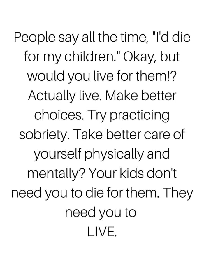 People say all the time Id die for my children Okay but would you live for them Actually live Make better choices Try practicing sobriety Take better care of yourself physically and mentally Your kids dont need you to die for them They need you to LIVE