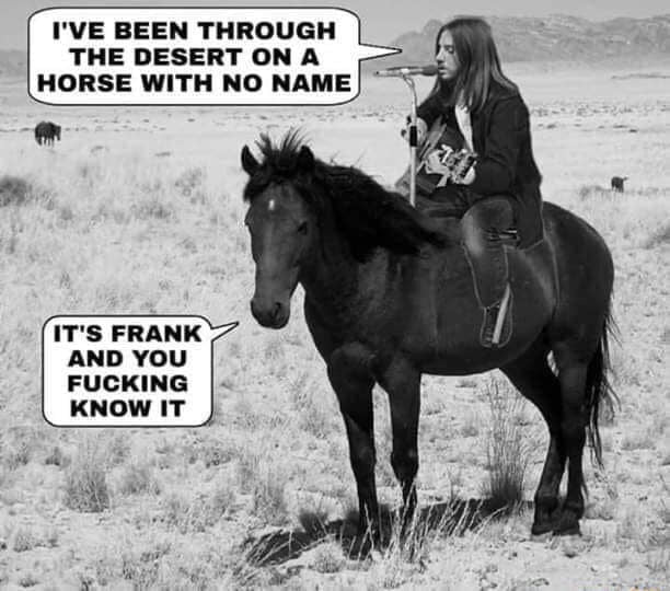 IVE BEEN THROUGH THE DESERT ON A HORSE WITH NO NAME ITS FRANK AND YOU FUCKING KNOW IT