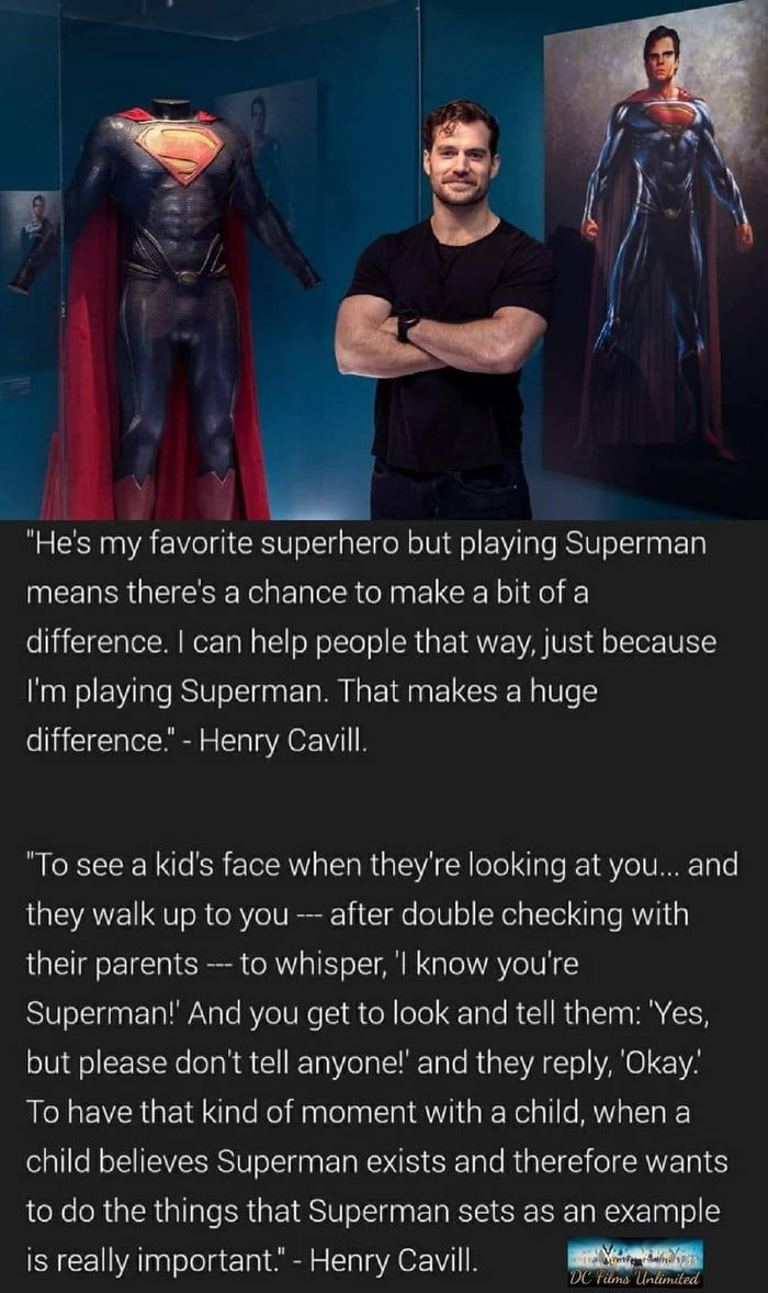 i W Hes my favorite superhero but playing Superman IMEERRR QISR E TR o N E CE Y H o difference can help people that way just because Im playing Superman That makes a huge difference Henry Cavill To see a kids face when theyre looking at you and they walk up to you after double checking with their parents to whisper l know youre Superman And you get to look and tell them Yes but please dont tell an