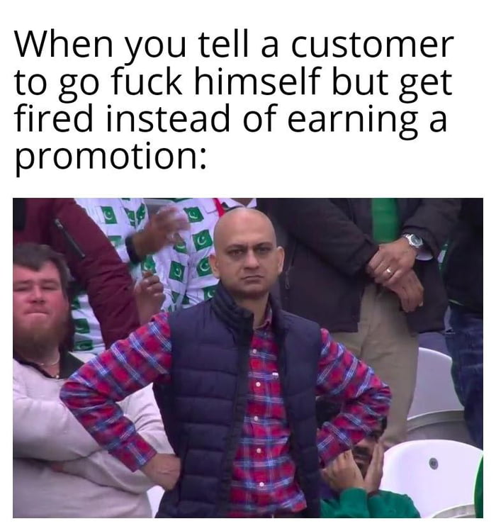 When you tell a customer to go fuck himself but get fired instead of earning a promotion