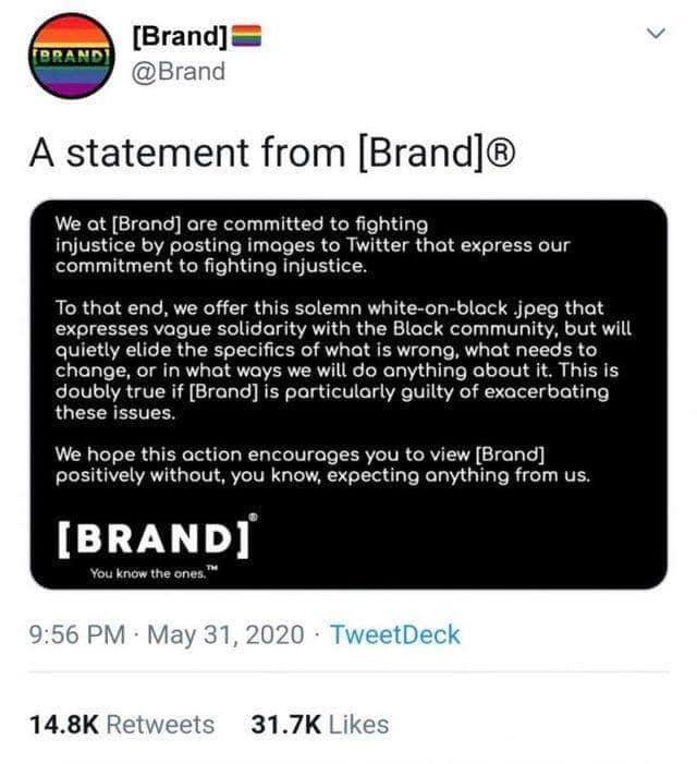 Brand A statement from Brand We ot Brand ore committed to fighting injustice by posting imoges to Twitter that express our commitment to fighting Injustice To that end we offer this solemn white on black jpeg that expresses vague solidarity with the Black community but will quietly elide the specifics of what is wrong what needs to change or in what ways we will do anything about it This is doubly