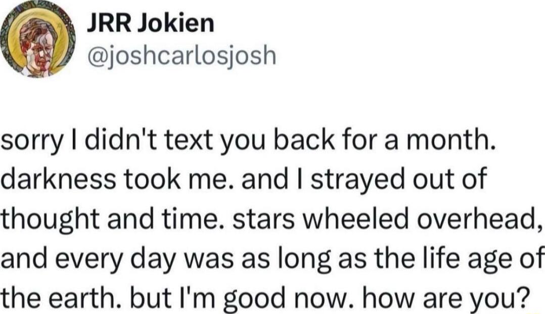 JRR Jokien joshcarlosjosh sorry didnt text you back for a month darkness took me and strayed out of thought and time stars wheeled overhead and every day was as long as the life age of the earth but Im good now how are you