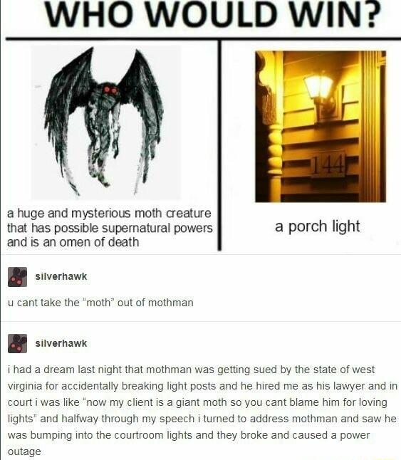 WHO WOULD WIN a huge and mysterious moth creature that has possible supematural powers a porch light and is an omen of death B s u cant take the moth out of mothman B svornawe i had a dream last night that mothman was getting sued by the state of west virginia for accidentally breaking fight posts and he hired me as his lawyer and in courti was like now my client s a giant moth so you cant blame h