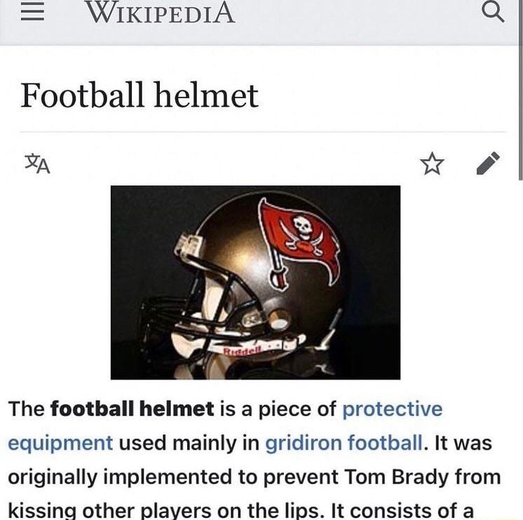 WIKIPEDIA Q Football helmet A The football helmet is a piece of protective equipment used mainly in gridiron football It was originally implemented to prevent Tom Brady from kissina other plavers on the lips It consists of a