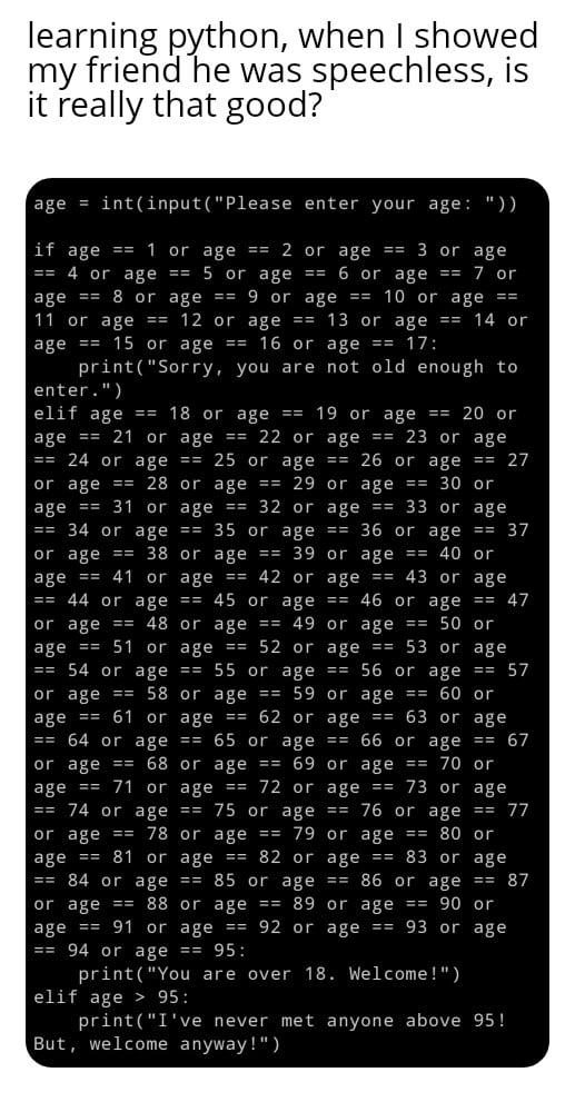 learning python when showed my friend he was speechless is it really that good intinputPlease enter if age 1 4 or age 8 or 11 or age age 15 or pri enter elif age age 21 or or age 28 age 31 34 or or age age 41 44 or age age a8 or age 58 age 51 54 or or age 61 64 or or age 68 age 71 or 74 or age age or ag age 81 84 or or age 88 or age 91 94 or age printYo elif age printI But welcome or 18 or age 5 o