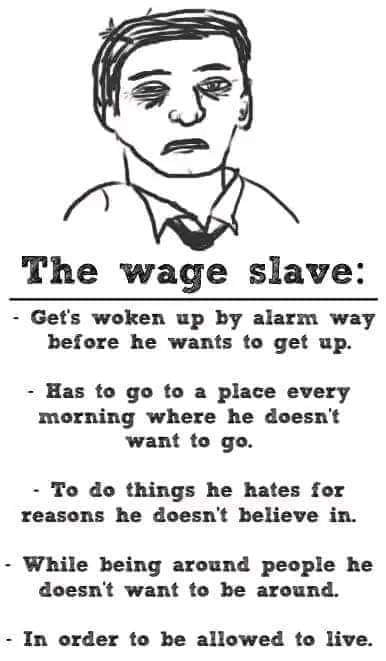 The wage slave Gets woken up by alarm way before he wants to get up Has to go to a place every morning where he doesnt want to go To do things he hates for reasons he doesnt believe in While being around people he doesnt want to be around In order to be allowed to live