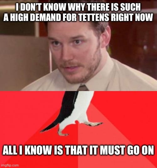 s DONT KNOW WHY THERE IS SUCH A HIGH DEMAND FOR TETTENS RIGHT NOW ALL1 KNOW IS THATIT MUST GO ON