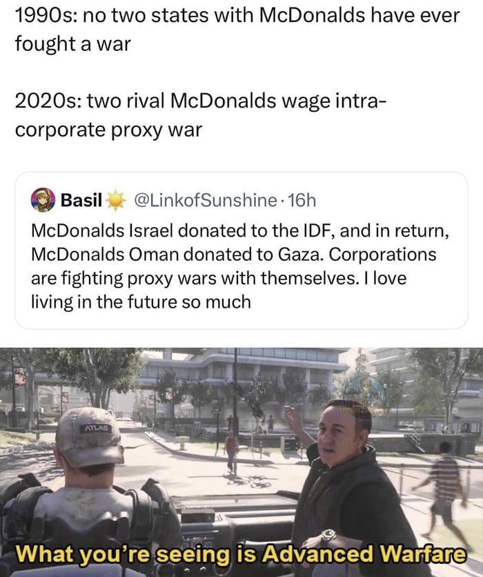 1990s no two states with McDonalds have ever fought a war 2020s two rival McDonalds wage intra corporate proxy war Basil LinkofSunshine 16h McDonalds Israel donated to the IDF and in return McDonalds Oman donated to Gaza Corporations are fighting proxy wars with themselves love living in the future so much What youreseeing Advgced VI EERS