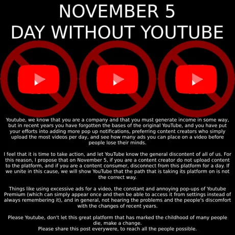 NOVEMBER 5 DAY WITHOUT YOUTUBE 4 4 Youtube we know that you are a company and that you must generate income in some way butn recent years you have forgatien the bases of the orginl YouTube an you have put your efforts nto adding more pop up notifcations prefering cortent creators who simply Upioa the most videos per day and see how many ads you can place on 3 ideo before peopie lose thei mincs 1 f