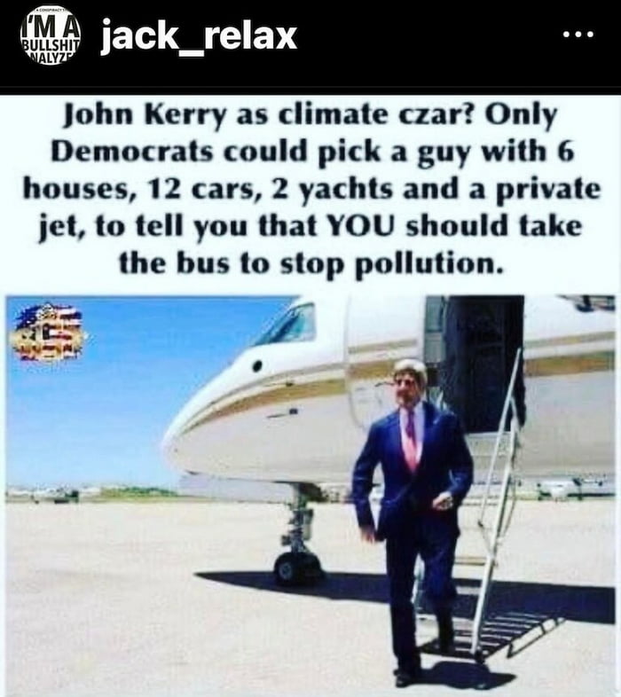 jack_relax John Kerry as climate czar Only Democrats could pick a guy with 6 houses 12 cars 2 yachts and a private jet to tell you that YOU should take the bus to stop pollution