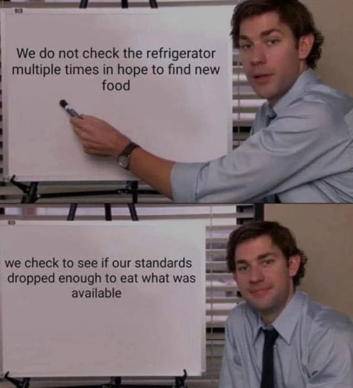We do not check the refrigerator multiple times in hope to find new food we check to see if our standards dropped enough to eat what was available