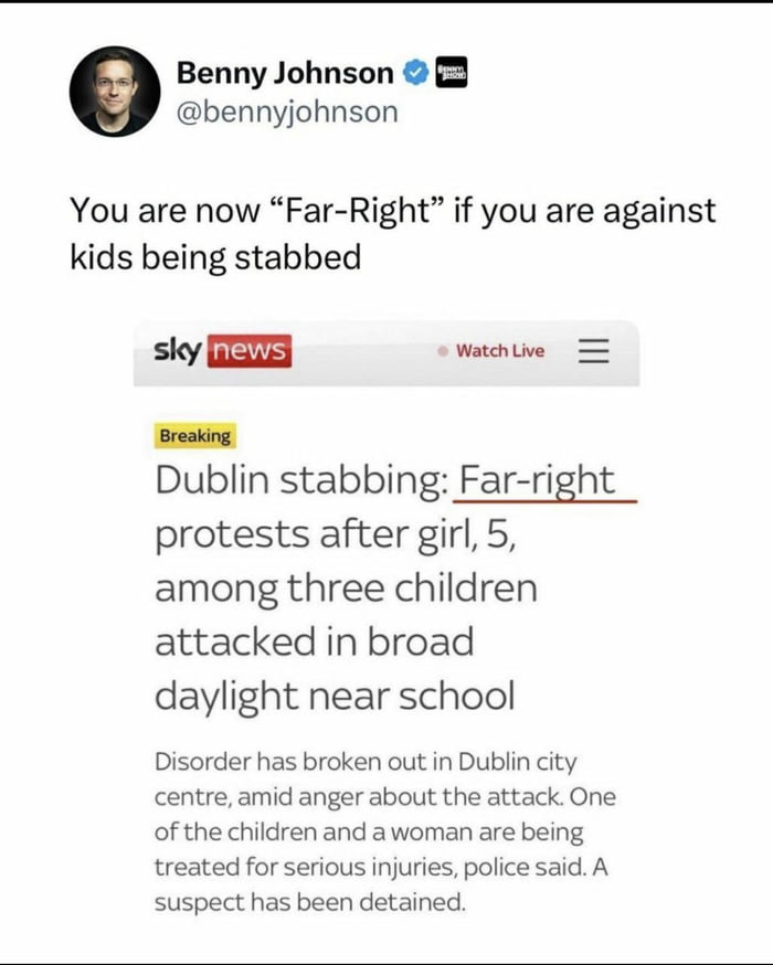 Benny Johnson bennyjohnson You are now Far Right if you are against kids being stabbed sky EIE Watch e Breaking Dublin stabbing Far right protests after girl 5 among three children attacked in broad daylight near school Disorder has broken out in Dublin city centre amid anger about the attack One of the children and awoman are being treated for serious injuries police said A suspect has been detai