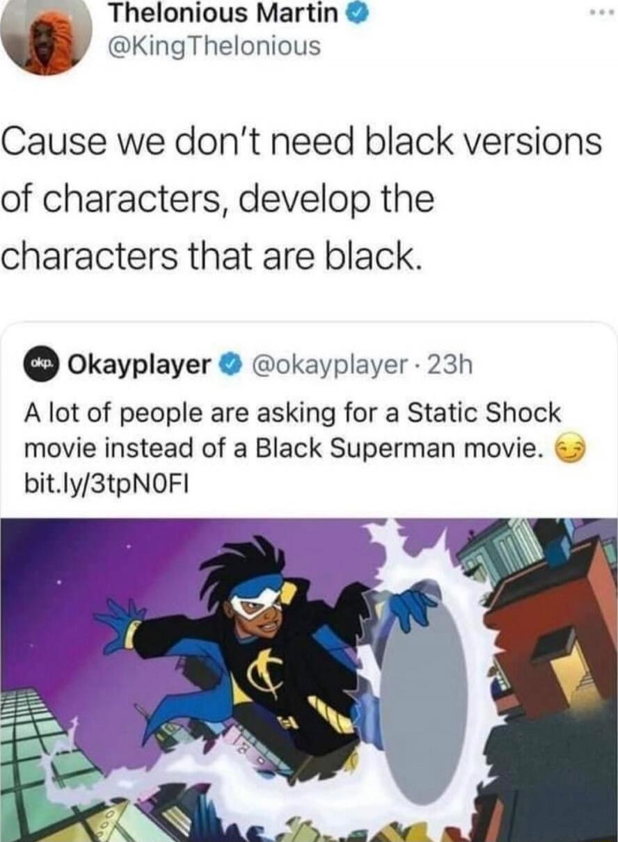 Cause we don’t need black versions of characters, develop the characters that are black.
A lot of people are asking for a Static Shock movie instead of a Black Superman movie.