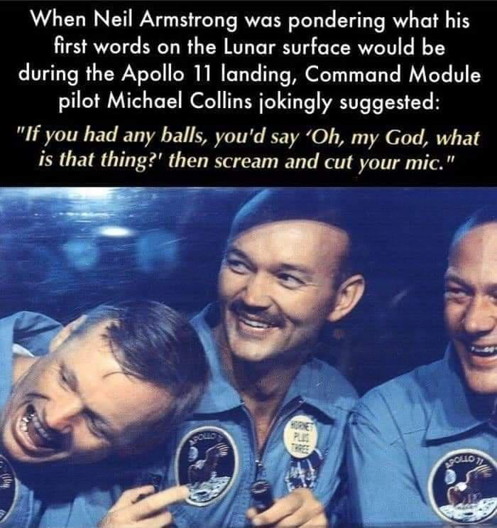 When Neil Armstrong was pondering what his first words on the Lunar surface would be during the Apollo 11 landing Command Module pilot Michael Collins jokingly suggested If you had any balls youd say Oh my God what is that thing then scream and cut your mic