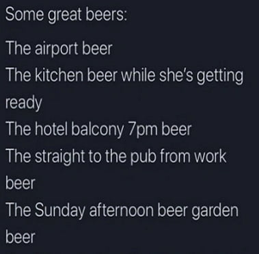 Some great beers The airport beer The kitchen beer while shes getting ready The hotel balcony 7pm beer The straight to the pub from work beer The Sunday afternoon beer garden beer
