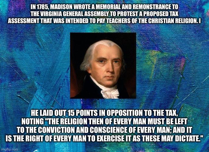 IN 1785 MADISON WROTE A MEMORIAL AND REMONSTRANCE TO THE VIRGINIA GENERAL ASSEMBLY TO PROTEST A PROPOSED TAX ASSESSMENT THAT WAS INTENDED TO PAY TEACHERS OF THE CHRISTIAN RELIGION1 HE LAID OUT 15 POINTS IN OPPOSITIONTOTHETAX NOTING THE RELIGION THEN OF EVERY MAN MUST BE LEFT T0 THE CONVICTION AND CONSCIENCE OF EVERY MAN AND IT 1S THE RIGHT OF lllgl EXERCISE IT AS THESE MAY DICTATE