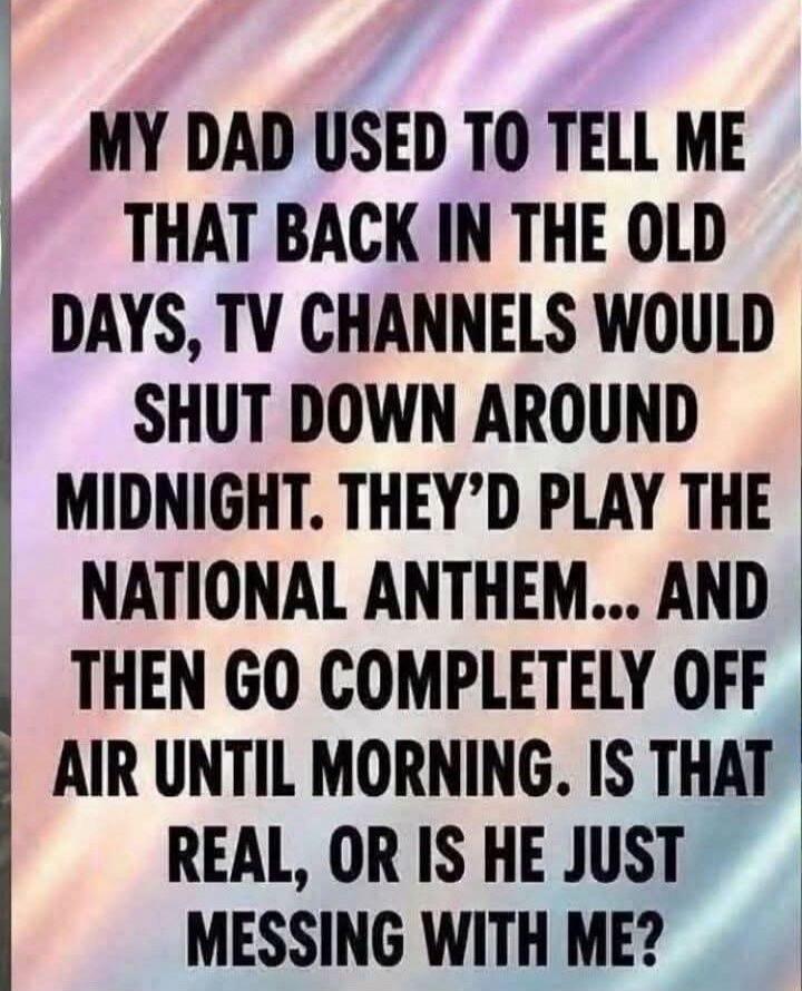 MY DAD USED TO TELL ME THAT BACK IN THE OLD DAYS, TV CHANNELS WOULD SHUT DOWN AROUND MIDNIGHT. THEY'D PLAY THE NATIONAL ANTHEM... AND THEN GO COMPLETELY OFF AIR UNTIL MORNING. IS THAT REAL, OR IS HE JUST MESSING WITH ME?