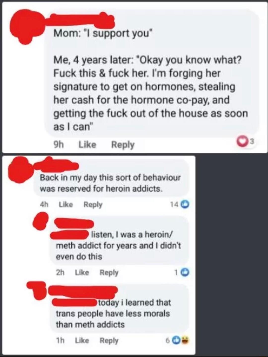 Monm I support you Me 4 years later Okay you know what Fuck this fuck her Im forging her signature to get on hormones stealing her cash for the hormone co pay and getting the fuck out of the house as soon as can 9h Like Reply Back in my day this sort of behaviour was reserved for heroin addicts 4h Uke Reply T listen was a heroin meth addict for years and didnt even do this 2 Uke Reply 4 t0day i le