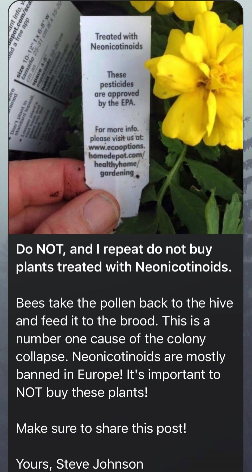 Do NOT, and I repeat do not buy plants treated with Neonicotinoids. Bees take the pollen back to the hive and feed it to the brood. This is a number one cause of the colony collapse. Neonicotinoids are mostly banned in Europe! It's important to NOT buy these plants! Make sure to share this post! Yours, Steve Johnson