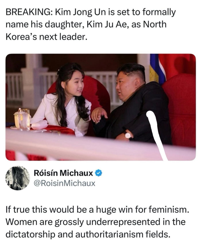 BREAKING: Kim Jong Un is set to formally name his daughter, Kim Ju Ae, as North Korea’s next leader.

Róisín Michaux (@RoisinMichaux): If true this would be a huge win for feminism. Women are grossly underrepresented in the dictatorship and authoritarianism fields.