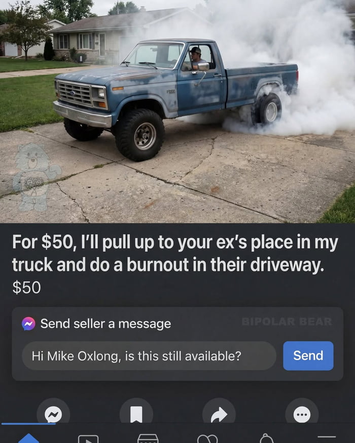 For $50, I'll pull up to your ex's place in my truck and do a burnout in their driveway. $50 Send seller a message Hi Mike Oxlong, is this still available? Send BIPOLAR BEAR