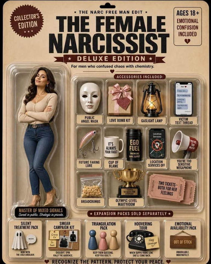 COLLECTOR'S EDITION. THE NARC FREE MAN EDIT. AGES 18+. EMOTIONAL CONFUSION INCLUDED. THE FEMALE NARCISSIST. DELUXE EDITION. For men who confused chaos with chemistry. ACCESSORIES INCLUDED: PUBLIC ANGEL MASK. LOVE BOMB KIT. GASLIGHT LAMP. VICTIM TEXT THREAD (I miss you, I was just joking, You hurt me again). FUTURE FAKING LURE. IT'S ALWAYS YOUR FAUL