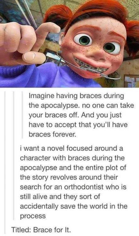 Imagine having braces during the apocalypse no one can take your braces off And you just have to accept that youll have braces forever i want a novel focused around a character with braces during the apocalypse and the entire plot of the story revolves around their search for an orthodontist who is still alive and they sort of accidentally save the world in the process Titled Brace for It