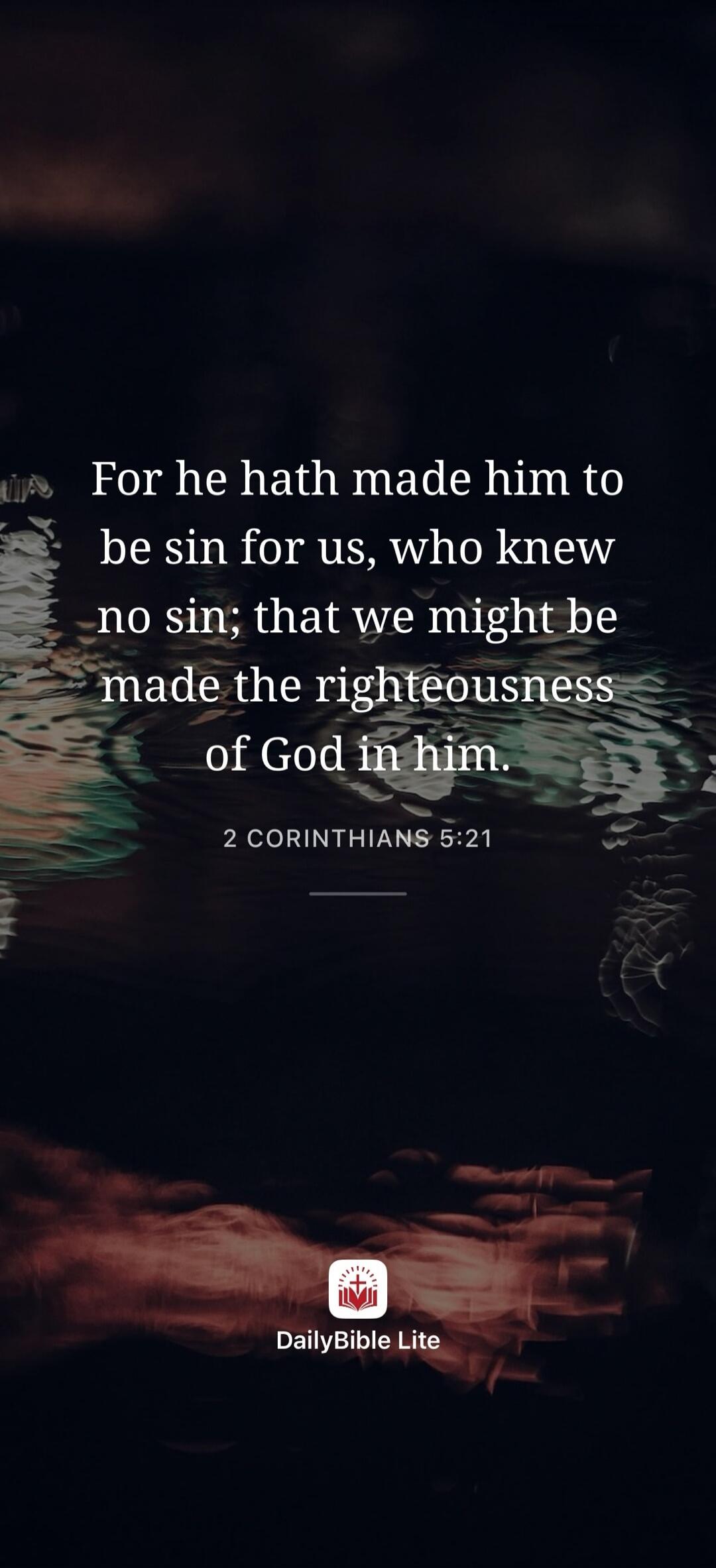For he hath made him to be sin for us, who knew no sin; that we might be made the righteousness of God in him. 2 CORINTHIANS 5:21 DailyBible Lite