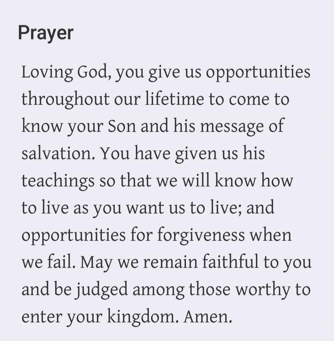 Prayer Loving God, you give us opportunities throughout our lifetime to come to know your Son and his message of salvation. You have given us his teachings so that we will know how to live as you want us to live; and opportunities for forgiveness when we fail. May we remain faithful to you and be judged among those worthy to enter your kingdom. Ame
