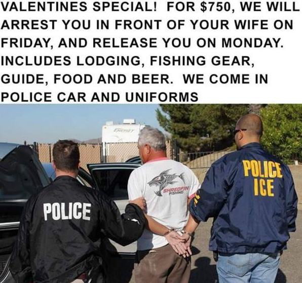 VALENTINES SPECIAL FOR 750 WE WILL ARREST YOU IN FRONT OF YOUR WIFE ON FRIDAY AND RELEASE YOU ON MONDAY INCLUDES LODGING FISHING GEAR GUIDE FOOD AND BEER WE COME IN POLICE CAR AND UNIFORMS